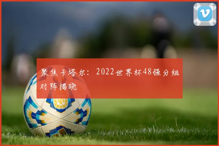 聚焦卡塔尔：2022世界杯48强分组对阵揭晓