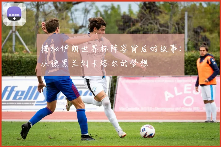 揭秘伊朗世界杯阵容背后的故事：从德黑兰到卡塔尔的梦想