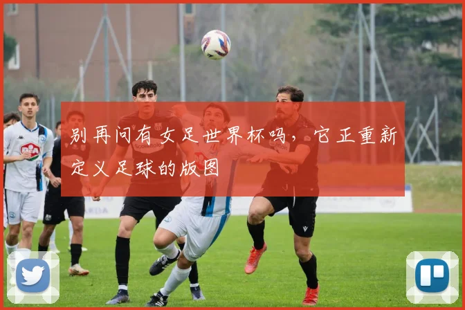 别再问有女足世界杯吗，它正重新定义足球的版图
