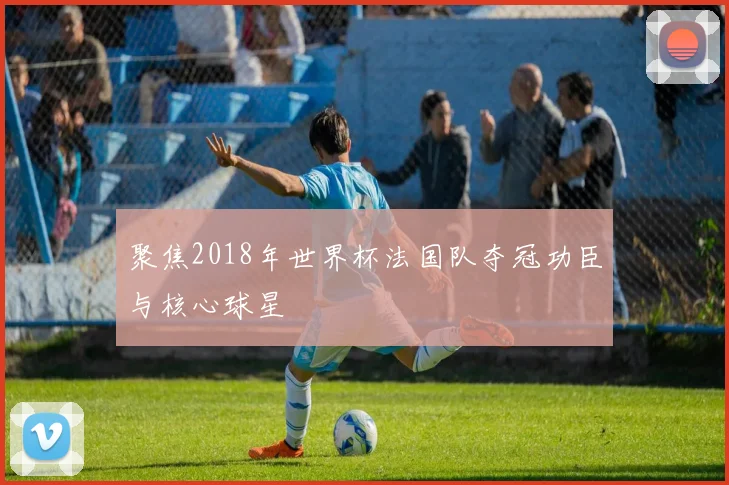 聚焦2018年世界杯法国队夺冠功臣与核心球星