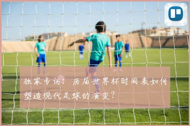 独家专访：历届世界杯时间表如何塑造现代足球的演变？