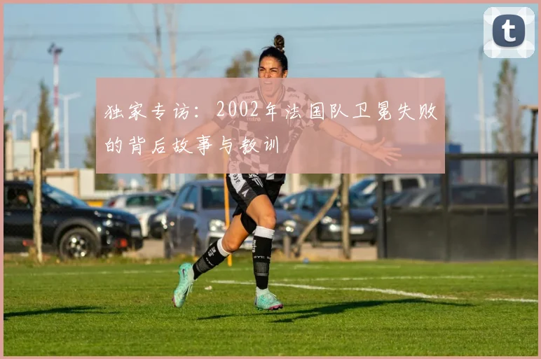 独家专访：2002年法国队卫冕失败的背后故事与教训