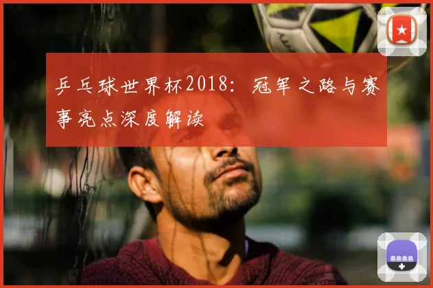 乒乓球世界杯2018：冠军之路与赛事亮点深度解读