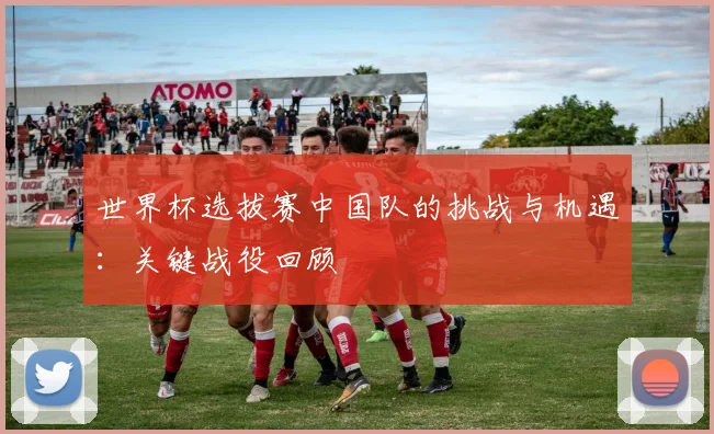 世界杯选拔赛中国队的挑战与机遇：关键战役回顾