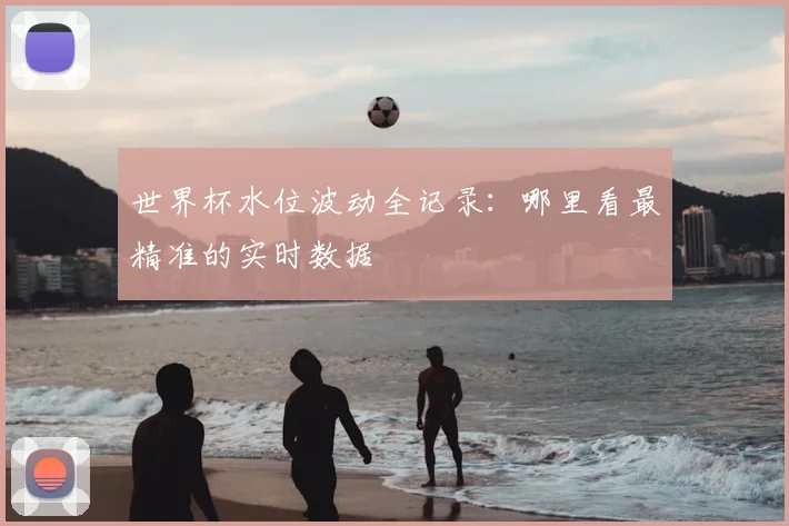 世界杯水位波动全记录：哪里看最精准的实时数据