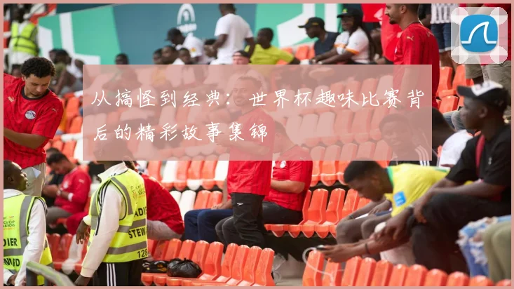 从搞怪到经典：世界杯趣味比赛背后的精彩故事集锦