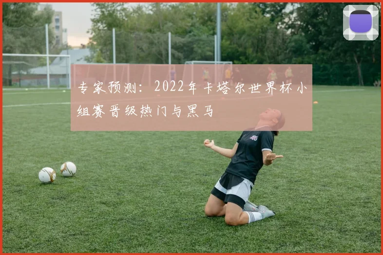 专家预测:2022年卡塔尔世界杯小组赛晋级热门与黑马