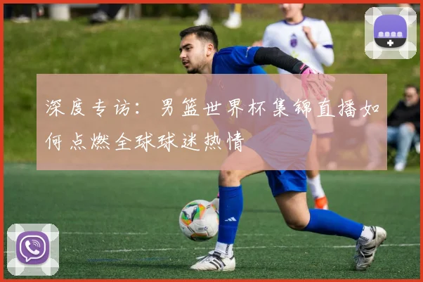 深度专访：男篮世界杯集锦直播如何点燃全球球迷热情