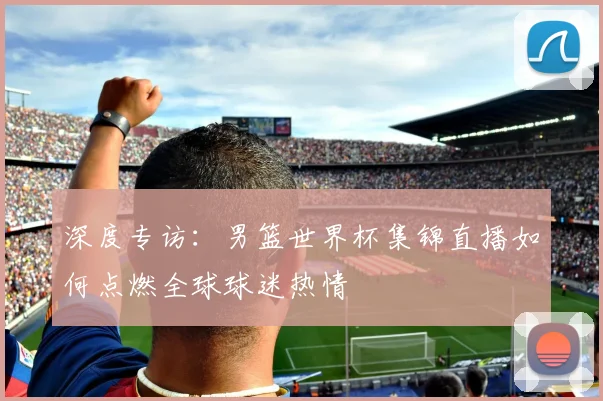 深度专访：男篮世界杯集锦直播如何点燃全球球迷热情