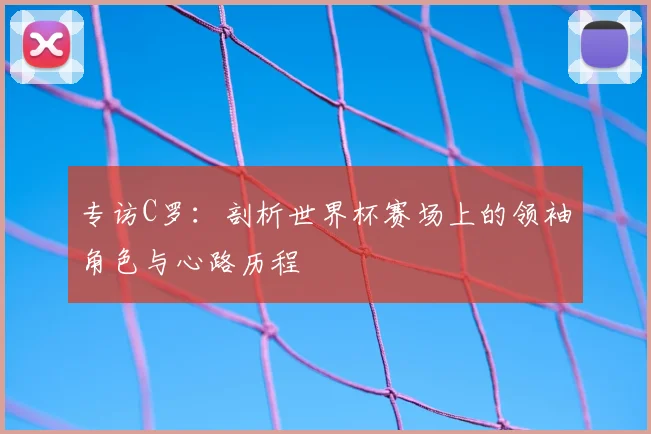 专访C罗:剖析世界杯赛场上的领袖角色与心路历程