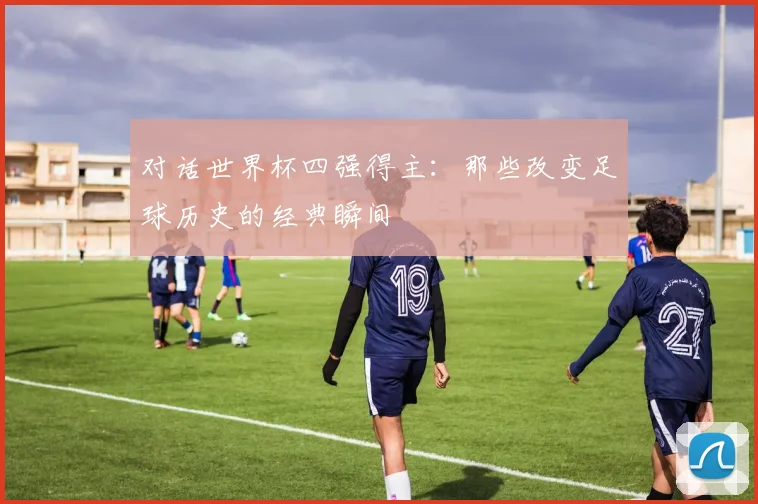 对话世界杯四强得主:那些改变足球历史的经典瞬间