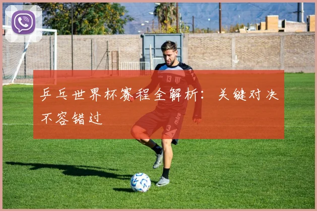 乒乓世界杯赛程全解析：关键对决不容错过