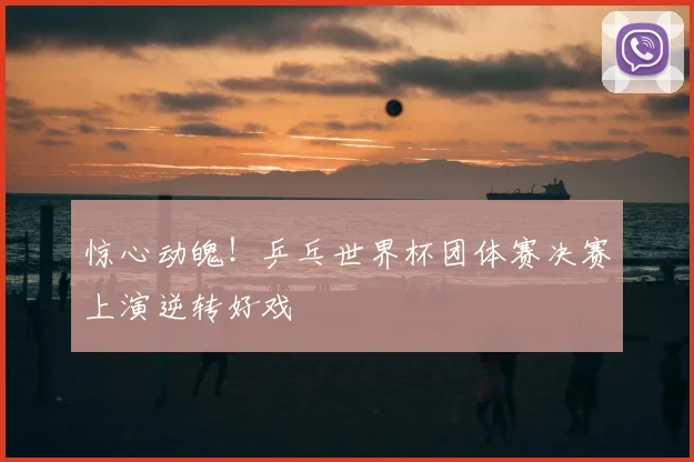 惊心动魄！乒乓世界杯团体赛决赛上演逆转好戏
