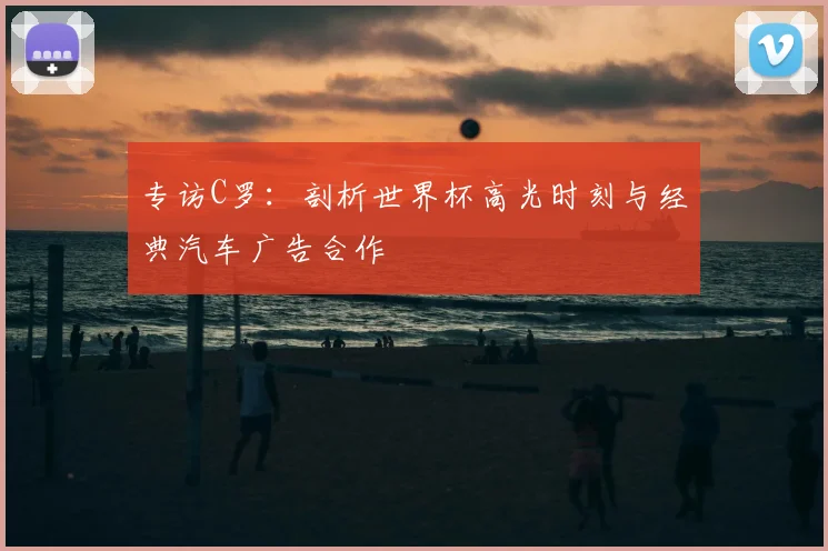 专访C罗：剖析世界杯高光时刻与经典汽车广告合作