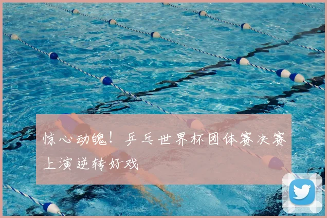 惊心动魄！乒乓世界杯团体赛决赛上演逆转好戏
