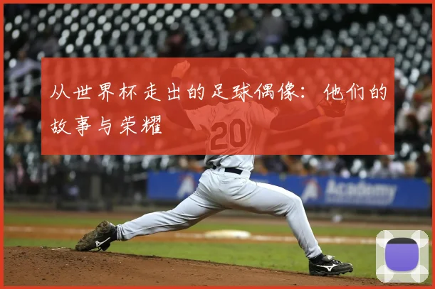 从世界杯走出的足球偶像:他们的故事与荣耀