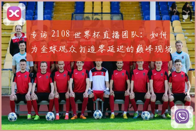 专访 2108 世界杯直播团队:如何为全球观众打造零延迟的巅峰现场?