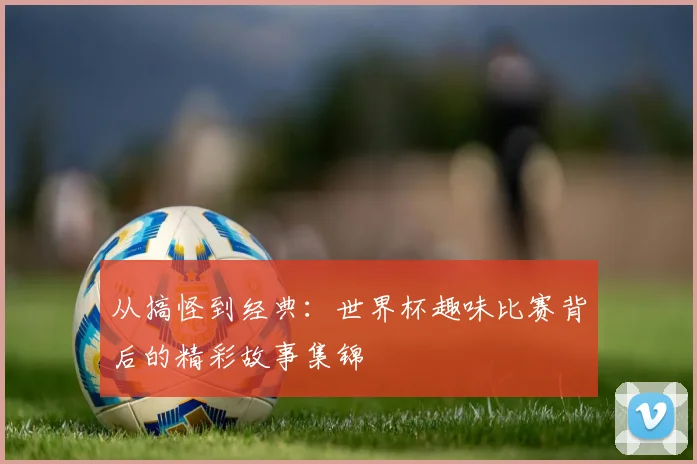 从搞怪到经典：世界杯趣味比赛背后的精彩故事集锦