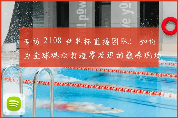 专访 2108 世界杯直播团队：如何为全球观众打造零延迟的巅峰现场？
