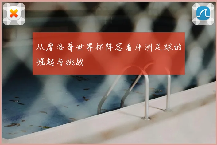 从摩洛哥世界杯阵容看非洲足球的崛起与挑战