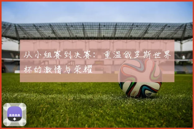 从小组赛到决赛:重温俄罗斯世界杯的激情与荣耀