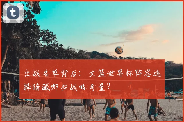 出战名单背后：女篮世界杯阵容选择暗藏哪些战略考量？